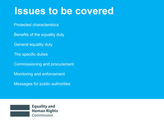Issues to be covered Protected characteristics Benefits of the equality duty General equality duty  The specific duties  Commissioning and procurement Monitoring and enforcement Messages for public authorities  
