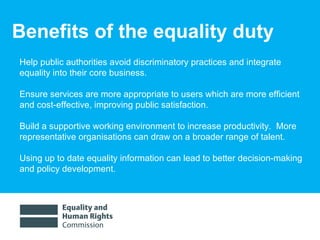 Benefits of the equality duty Help public authorities avoid discriminatory practices and  integrate equality into their core business. Ensure services are more appropriate to users which are more efficient and cost-effective, improving public satisfaction.  Build a supportive working environment to increase productivity.  More representative organisations can draw on a broader range of talent.  Using up to date equality information can lead to better decision-making and policy development.  