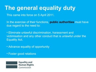 The general equality duty This came into force on 5 April 2011. In the exercise of their functions,  public authorities  must have due regard to the need to:  Eliminate unlawful discrimination, harassment and  victimisation and any other conduct that is unlawful under the Equality Act.  Advance equality of opportunity Foster good relations 