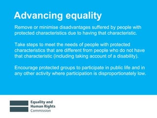Advancing equality Remove or minimise disadvantages suffered by people with protected characteristics due to having that characteristic. Take steps to meet the needs of people with protected characteristics that are different from people who do not have that characteristic (including taking account of a disability). Encourage protected groups to participate in public life and in any other activity where participation is disproportionately low. 