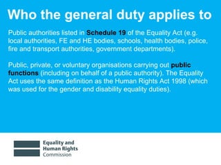 Who the general duty applies to Public authorities listed in  Schedule 19  of the Equality Act (e.g. local authorities, FE and HE bodies, schools, health bodies, police, fire and transport authorities, government departments).  Public, private, or voluntary organisations carrying out  public functions  (including on behalf of a public authority). The Equality Act uses the same definition as the Human Rights Act 1998 (which was used for the gender and disability equality duties).  