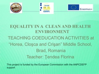 EQUALITY IN A CLEAN AND HEALTH
ENVIRONMENT
TEACHING COEDUCATION ACTIVITIES at
“Horea, Cloşca and Crişan” Middle School,
Brad, Romania
Teacher: Ţendea Florina
This project is funded by the European Commission with the ANPCDEFP
support
 