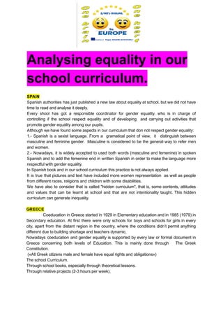  
Analysing   equality   in   our 
school   curriculum. 
 
SPAIN 
Spanish authorities has just published a new law about equality at school, but we did not have                                 
time   to   read   and   analyse   it   deeply. 
Every shool has got a responsible coordinator for gender equality, who is in charge of                             
controlling if the school respect equality and of developing and carrying out activities that                           
promote   gender   equality   among   our   pupils.  
Although   we   have   found   some   aspects   in   our   curriculum   that   don   not   respect   gender   equality:  
1.­ Spanish is a sexist language. From a gramatical point of view, it distinguish between                             
masculine and feminine gender. Masculine is considered to be the general way to refer men                             
and   women.   
2.­ Nowadays, it is widely accepted to used both words (masculine and femenine) in spoken                             
Spanish and to add the femenine end in written Spanish in order to make the language more                                 
respectful   with   gender   equality.  
In   Spanish   book   and   in   our   school   curriculum   this   practice   is   not   always   applied. 
It is true that pictures and text have included more women representation as well as people                               
from   different   races,   religions   and   children   with   some   disabilities. 
We have also to consider that is called "hidden curriculum", that is, some contents, attitudes                             
and values that can be learnt at school and that are not intentionality taught. This hidden                               
curriculum   can   generate   inequality.   
 
GREECE 
Coeducation in Greece started in 1929 in Elementary education and in 1985 (1979) in                             
Secondary education. At first there were only schools for boys and schools for girls in every                               
city, apart from the distant region in the country, where the conditions didn’t permit anything                             
different   due   to   building   shortage   and   teachers   dynamic. 
Nowadays coeducation and gender equality is supported by every law or formal document in                           
Greece concerning both levels of Education. This is mainly done through The Greek                         
Constitution. 
   («All   Greek   citizens   male   and   female   have   equal   rights   and   obligations») 
The   school   Curriculum. 
Through   school   books,   especially   through   theoretical   lessons. 
Through   relative   projects   (2­3   hours   per   week). 
 