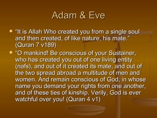 AAddaamm && EEvvee 
 ““IItt iiss AAllllaahh WWhhoo ccrreeaatteedd yyoouu ffrroomm aa ssiinnggllee ssoouull 
aanndd tthheenn ccrreeaatteedd,, ooff lliikkee nnaattuurree,, hhiiss mmaattee..”” 
((QQuurraann 77 vv118899)) 
 ““OO mmaannkkiinndd!! BBee ccoonnsscciioouuss ooff yyoouurr SSuussttaaiinneerr,, 
wwhhoo hhaass ccrreeaatteedd yyoouu oouutt ooff oonnee lliivviinngg eennttiittyy 
((nnaaffss)),, aanndd oouutt ooff iitt ccrreeaatteedd iittss mmaattee,, aanndd oouutt ooff 
tthhee ttwwoo sspprreeaadd aabbrrooaadd aa mmuullttiittuuddee ooff mmeenn aanndd 
wwoommeenn.. AAnndd rreemmaaiinn ccoonnsscciioouuss ooff GGoodd,, iinn wwhhoossee 
nnaammee yyoouu ddeemmaanndd yyoouurr rriigghhttss ffrroomm oonnee aannootthheerr,, 
aanndd ooff tthheessee ttiieess ooff kkiinnsshhiipp.. VVeerriillyy,, GGoodd iiss eevveerr 
wwaattcchhffuull oovveerr yyoouu!! ((QQuurraann 44 vv11)) 
 