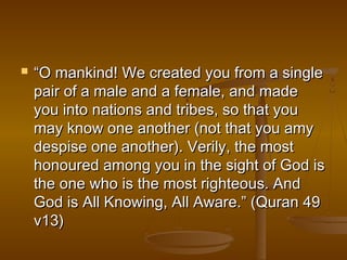  “OO mmaannkkiinndd!! WWee ccrreeaatteedd yyoouu ffrroomm aa ssiinnggllee 
ppaaiirr ooff aa mmaallee aanndd aa ffeemmaallee,, aanndd mmaaddee 
yyoouu iinnttoo nnaattiioonnss aanndd ttrriibbeess,, ssoo tthhaatt yyoouu 
mmaayy kknnooww oonnee aannootthheerr ((nnoott tthhaatt yyoouu aammyy 
ddeessppiissee oonnee aannootthheerr)).. VVeerriillyy,, tthhee mmoosstt 
hhoonnoouurreedd aammoonngg yyoouu iinn tthhee ssiigghhtt ooff GGoodd iiss 
tthhee oonnee wwhhoo iiss tthhee mmoosstt rriigghhtteeoouuss.. AAnndd 
GGoodd iiss AAllll KKnnoowwiinngg,, AAllll AAwwaarree..”” ((QQuurraann 4499 
vv1133)) 
 