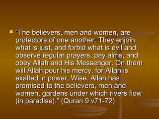  ““The believers, mmeenn aanndd wwoommeenn,, aarree 
pprrootteeccttoorrss ooff oonnee aannootthheerr.. TThheeyy eennjjooiinn 
wwhhaatt iiss jjuusstt,, aanndd ffoorrbbiidd wwhhaatt iiss eevviill aanndd 
oobbsseerrvvee rreegguullaarr pprraayyeerrss,, ppaayy aallmmss,, aanndd 
oobbeeyy AAllllaahh aanndd HHiiss MMeesssseennggeerr.. OOnn tthheemm 
wwiillll AAllllaahh ppoouurr hhiiss mmeerrccyy,, ffoorr AAllllaahh iiss 
eexxaalltteedd iinn ppoowweerr,, WWiissee.. AAllllaahh hhaass 
pprroommiisseedd ttoo tthhee bbeelliieevveerrss,, mmeenn aanndd 
wwoommeenn,, ggaarrddeennss uunnddeerr wwhhiicchh rriivveerrss ffllooww 
((iinn ppaarraaddiissee))..”” ((QQuurraann 99 vv7711--7722)) 
 