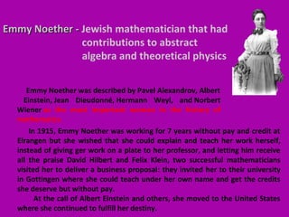 Emmy Noether -Emmy Noether - Jewish mathematician that had
contributions to abstract
algebra and theoretical physics
In 1915, Emmy Noether was working for 7 years without pay and credit at
Elrangen but she wished that she could explain and teach her work herself,
instead of giving ger work on a plate to her professor, and letting him receive
all the praise David Hilbert and Felix Klein, two successful mathematicians
visited her to deliver a business proposal: they invited her to their university
in Gottingen where she could teach under her own name and get the credits
she deserve but without pay.
At the call of Albert Einstein and others, she moved to the United States
where she continued to fulfill her destiny.
Emmy Noether was described by Pavel Alexandrov, Albert
Einstein, Jean Dieudonné, Hermann Weyl, and Norbert
Wiener as the most important woman in the history of
mathematics.
 