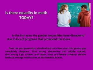 Is there equality in mathIs there equality in math
TODAY?TODAY?
Over the past generation, standardized tests have seen that gender gap
completely disappear. First among elementary and middle schools,
then among high schools, and today, male and female students achieve
identical average math scores on the National Exams.
In the last years the gender inequalities have dissapeard
due to lots of programs that promoted this ideea.
 