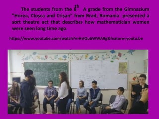 The students from the 8 A grade from the Gimnazium
”Horea, Cloșca and Crișan” from Brad, Romania presented a
sort theatre act that describes how mathematician women
were seen long time ago.
th
https://www.youtube.com/watch?v=HslOubWWA9g&feature=youtu.be
 