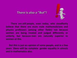 There are still people, even today, who steadfastly
believe that there are more male mathematicians and
physics professors (among other fields) not because
women are being treated and judged differently or
unfairly, but because men are naturally superior to
women at this.
But this is just an opinion of some people, and in a few
years there willl be complete gender equality in schools
and in mathematics also.
There is also a ”But”!There is also a ”But”!
 