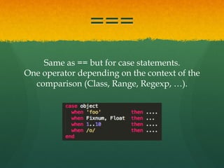 ===
Same as == but for case statements.
One operator depending on the context of the
comparison (Class, Range, Regexp, …).