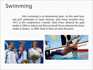 Also swimming is an international sport. At this sport boys
and girls participate in equal measure, girls being accepted since
1912 at this competitions. Camelia Alina Potec obtained the gold
medal in 2004 at Athens and Răzvan Ionu Florea obtained the brozeț
medal at Sydney in 2000. Both of them are from Romania.
 