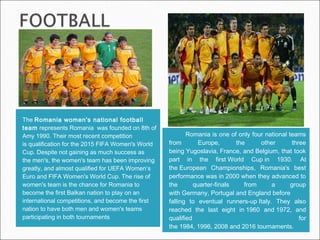 TheRomania women's national football
teamrepresentsRomania was founded on 8th of
Amy 1990. Their most recent competition
isqualification for the2015 FIFA Women's World
Cup. Despite not gaining as much success as
themen's, the women's team has been improving
greatly, and almost qualified forUEFA Women‘s
EuroandFIFA Women's World Cup. The rise of
women's team is the chance for Romania to
become the firstBalkannation to play on an
international competitions, and become the first
nation to have both men and women's teams
participating in both tournaments
Romania is one of only four national teams
from Europe, the other three
beingYugoslavia,France, andBelgium, that took
part in the firstWorld Cupin 1930. At
theEuropean Championships, Romania's best
performance was in2000when they advanced to
the quarter-finals from a group
withGermany,PortugalandEnglandbefore
falling to eventual runners-upItaly. They also
reached the last eight in1960 and1972, and
qualified for
the1984,1996,2008and2016tournaments.
 