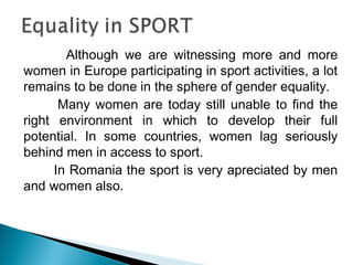 Although we are witnessing more and more
women in Europe participating in sport activities, a lot
remains to be done in the sphere of gender equality.
Many women are today still unable to find the
right environment in which to develop their full
potential. In some countries, women lag seriously
behind men in access to sport.
In Romania the sport is very apreciated by men
and women also.
 