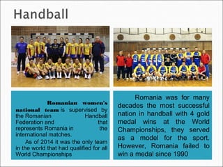 Romanian women's
national teamis supervised by
theRomanian Handball
Federationand that
representsRomaniain the
international matches.
As of 2014 it was the only team
in the world that had qualified for all
World Championships
 Romania was for many
decades the most successful
nation in handball with 4 gold
medal wins at the World
Championships, they served
as a model for the sport.
However, Romania failed to
win a medal since 1990
 