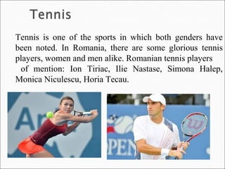 Tennis is one of the sports in which both genders have
been noted. In Romania, there are some glorious tennis
players, women and men alike. Romanian tennis players
of mention: Ion Tiriac, Ilie Nastase, Simona Halep,
Monica Niculescu, Horia Tecau.
 
