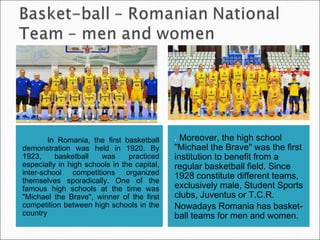 In Romania, the first basketball
demonstration was held in 1920. By
1923, basketball was practiced
especially in high schools in the capital,
inter-school competitions organized
themselves sporadically. One of the
famous high schools at the time was
"Michael the Brave", winner of the first
competition between high schools in the
country
. Moreover, the high school
"Michael the Brave" was the first
institution to benefit from a
regular basketball field. Since
1928 constitute different teams,
exclusively male, Student Sports
clubs, Juventus or T.C.R.
Nowadays Romania has basket-
ball teams for men and women.
 