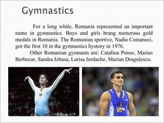 For a long while, Romania represented an important
name in gymnastics. Boys and girls brang numerous gold
medals in Romania. The Romanian sportive, Nadia Comaneci,
got the first 10 in the gymnastics hystory in 1976.
Other Romanian gymnasts are: Catalina Ponor, Marius
Berbecar, Sandra Izbasa, Larisa Iordache, Marian Dragulescu.
 