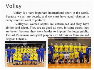 Volley is a very important international sport in the world.
Because we all are people, and we must have equal chanses in
every sport we want to perform.
Volleyball women atletes are determined and they have
abition and talent. They are as good as men, in some cases, they
are better, because they work harder to impress the judge public.
Two of Romanian volleyball players are: Alexandra Muresan and
Bogdan Olteanu.
 