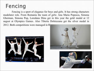 Fencing is a sport of elegance for boys and girls. It has strong characters
modelator role. From Romania the team of girls: Ana Maria Popescu, Simona
Gherman, Simona Pop, Loredana Dinu get in this year the gold medal at 12
august at Olympics Games. Also Tiberiu Dolniceanu get the silver medal in
2012. Both competitions were managed in Rio.
 