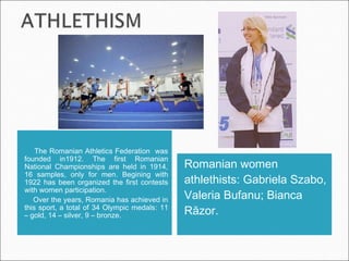 The Romanian Athletics Federation was
founded in1912. The first Romanian
National Championships are held in 1914,
16 samples, only for men. Begining with
1922 has been organized the first contests
with women participation.
Over the years, Romania has achieved in
this sport, a total of 34 Olympic medals: 11
– gold, 14 – silver, 9 – bronze.
Romanian women
athlethists: Gabriela Szabo,
Valeria Bufanu; Bianca
Răzor.
 