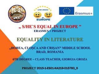 „ S/HE`S EQUAL IN EUROPE ”
ERASMUS + PROJECT
EQUALITY IN LITERATURE
„HOREA, CLOȘCA AND CRIȘAN” MIDDLE SCHOOL
BRAD, ROMANIA
6TH DEGREE – CLASS TEACHER, GIORGIA GROZA
PROJECT 2015-1-ES01-KA219-015783_6
 