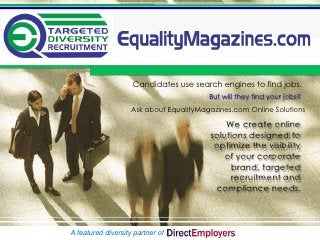 Candidates use search engines to find jobs.
                                         But will they find your jobs?
                    Ask about EqualityMagazines.com Online Solutions

                                             We create online
                                         solutions designed to
                                          optimize the visibility
                                             of your corporate
                                              brand, targeted
                                               recruitment and
                                          compliance needs.



A featured diversity partner of
 