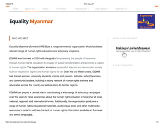 7/22/2018 Who we are?
https://equalitymyanmar.org/methodology/ 1/5
UPDATE FORUM-ASIA posters to mark 20-anniversary of the United Nations … Search... 
Equality Myanmar
MAKING A LAW IN MYANMAR
▼ LATEST PUBLICATION
WHO WE ARE?
Equality Myanmar (formerly HREIB) is a nongovernmental organization which facilitates
a broad range of human rights education and advocacy programs.
EQMM was founded in 2000 with the goal of empowering the people of Myanmar
through human rights education to engage in social transformation and promote a culture
of human rights. The organization envisions a peaceful, tolerant and democratic society
built on respect for dignity and human rights for all. Over the last fifteen years, EQMM
has trained women, university students, monks and pastors, activists, school teachers,
and community leaders, building a strong network of human rights trainers and
advocates across the country as well as along its border regions.
EQMM has played a central role in coordinating a wide range of advocacy campaigns
over the years to raise awareness about the human rights situation in Myanmar at local,
national, regional, and international levels. Additionally, the organization produces a
range of human rights educational materials, audio/visual tools, and other multimedia
resources in order to address the lack of human rights information available in Burmese
and ethnic languages.
HOME ABOUT US  NEWS  INITIATIVES  PUBLICATION  MULTIMEDIA  CONTACT US 
 