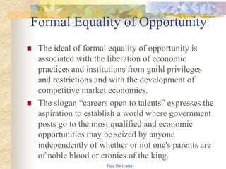Formal Equality of Opportunity
 The ideal of formal equality of opportunity is
associated with the liberation of economic
practices and institutions from guild privileges
and restrictions and with the development of
competitive market economies.
 The slogan “careers open to talents” expresses the
aspiration to establish a world where government
posts go to the most qualified and economic
opportunities may be seized by anyone
independently of whether or not one's parents are
of noble blood or cronies of the king.
Puja Shrivastav
 