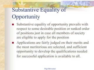 Substantive Equality of
Opportunity
 Substantive equality of opportunity prevails with
respect to some desirable position or ranked order
of positions just in case all members of society
are eligible to apply for the position
 Applications are fairly judged on their merits and
the most meritorious are selected, and sufficient
opportunity to develop the qualifications needed
for successful application is available to all.
Puja Shrivastav
 