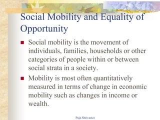 Social Mobility and Equality of
Opportunity
 Social mobility is the movement of
individuals, families, households or other
categories of people within or between
social strata in a society.
 Mobility is most often quantitatively
measured in terms of change in economic
mobility such as changes in income or
wealth.
Puja Shrivastav
 