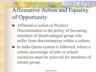 Affirmative Action and Equality
of Opportunity
 Affirmative action or Positive
Discrimination is the policy of favouring
members of disadvantaged group who
suffer from discrimination within a culture.
 In India Quota system is followed, where a
certain percentage of jobs or school
vacancies must be reserved for members of
certain group.
Puja Shrivastav
 