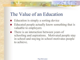 The Value of an Education
 Education is simply a sorting device
 Educated people actually know something that is
valuable to employers
 There is an interaction between years of
schooling and aspirations. Motivated people stay
in school and staying in school motivates people
to achieve.
Puja Shrivastav
 