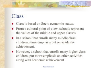 Class
 Class is based on Socio economic status.
 From a cultural point of view, schools represent
the values of the middle and upper classes.
 In a school that enrolls many middle class
children, more emphasis put on academic
achievement.
 However, a school that enrolls many higher class
children, put more emphasis on other activities
along with academic achievement
Puja Shrivastav
 