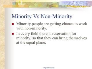 Minority Vs Non-Minority
 Minority people are getting chance to work
with non-minority.
 In every field there is reservation for
minority, so that they can bring themselves
at the equal plane.
Puja Shrivastav
 