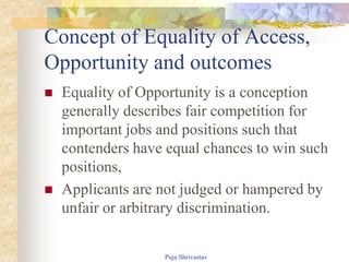 Concept of Equality of Access,
Opportunity and outcomes
 Equality of Opportunity is a conception
generally describes fair competition for
important jobs and positions such that
contenders have equal chances to win such
positions,
 Applicants are not judged or hampered by
unfair or arbitrary discrimination.
Puja Shrivastav
 