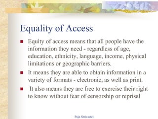 Equality of Access
 Equity of access means that all people have the
information they need - regardless of age,
education, ethnicity, language, income, physical
limitations or geographic barriers.
 It means they are able to obtain information in a
variety of formats - electronic, as well as print.
 It also means they are free to exercise their right
to know without fear of censorship or reprisal
Puja Shrivastav
 