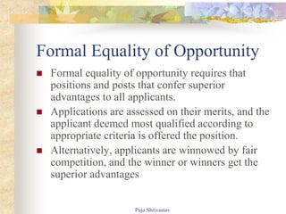 Formal Equality of Opportunity
 Formal equality of opportunity requires that
positions and posts that confer superior
advantages to all applicants.
 Applications are assessed on their merits, and the
applicant deemed most qualified according to
appropriate criteria is offered the position.
 Alternatively, applicants are winnowed by fair
competition, and the winner or winners get the
superior advantages
Puja Shrivastav
 