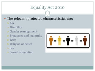 Equality Act 2010
 The relevant protected characteristics are:
 Age
 Disability
 Gender reassignment
 Pregnancy and maternity
 Race
 Religion or belief
 Sex
 Sexual orientation
 