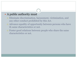  A public authority must
 Eliminate discrimination, harassment, victimization, and
any other conduct prohibited by this Act.
 Advance equality of opportunity between persons who have
th same characteristics or not.
 Foster good relations between people who share the same
characteristics or not.
 