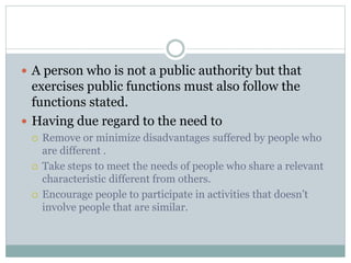  A person who is not a public authority but that
exercises public functions must also follow the
functions stated.
 Having due regard to the need to
 Remove or minimize disadvantages suffered by people who
are different .
 Take steps to meet the needs of people who share a relevant
characteristic different from others.
 Encourage people to participate in activities that doesn’t
involve people that are similar.
 