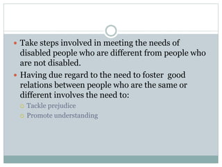  Take steps involved in meeting the needs of
disabled people who are different from people who
are not disabled.
 Having due regard to the need to foster good
relations between people who are the same or
different involves the need to:
 Tackle prejudice
 Promote understanding
 