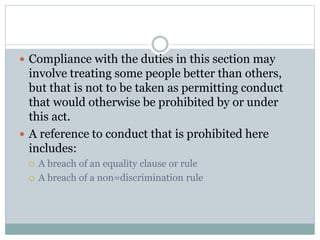  Compliance with the duties in this section may
involve treating some people better than others,
but that is not to be taken as permitting conduct
that would otherwise be prohibited by or under
this act.
 A reference to conduct that is prohibited here
includes:
 A breach of an equality clause or rule
 A breach of a non=discrimination rule
 