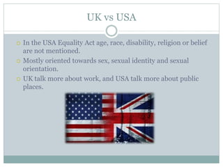 UK vs USA
 In the USA Equality Act age, race, disability, religion or belief
are not mentioned.
 Mostly oriented towards sex, sexual identity and sexual
orientation.
 UK talk more about work, and USA talk more about public
places.
 