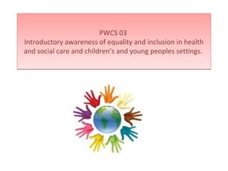 PWCS 03
Introductory awareness of equality and inclusion in health
and social care and children’s and young peoples settings.
PWCS 03
Introductory awareness of equality and inclusion in health
and social care and children’s and young peoples settings.
 
