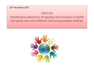 PWCS 03
Introductory awareness of equality and inclusion in health
and social care and children’s and young peoples settings.
30th November 2015
 