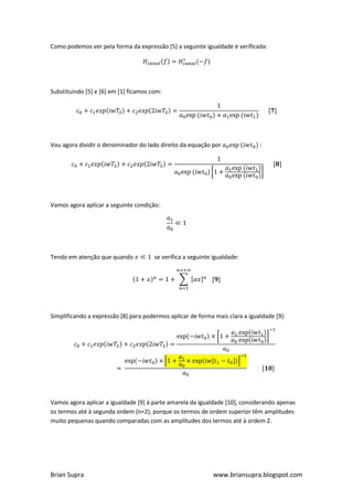 Como podemos ver pela forma da expressão [5] a seguinte igualdade é verificada:




Substituindo [5] e [6] em [1] ficamos com:




Vou agora dividir o denominador do lado direito da equação por                :




Vamos agora aplicar a seguinte condição:




Tendo em atenção que quando            se verifica a seguinte igualdade:




Simplificando a expressão [8] para podermos aplicar de forma mais clara a igualdade [9]:




Vamos agora aplicar a igualdade [9] à parte amarela da igualdade [10], considerando apenas
os termos até à segunda ordem (n=2), porque os termos de ordem superior têm amplitudes
muito pequenas quando comparadas com as amplitudes dos termos até à ordem 2.




Brian Supra                                                   www.briansupra.blogspot.com
 