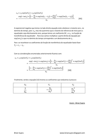 A exponencial negativa que temos no lado direito equação está a deslocar o instante zero , no
domínio do tempo, para - , mas nós queremos que o instante de referencia de inicio para o
equalizador seja efectivamente zero, porque temos um coeficiente DC , o        na função de
transferência do equalizador . Para isso vamos multiplicar a parte direita da equação por
           o que no domínio do tempo corresponde a um deslocamento de .

Para se reconhecer os coeficientes da função de transferência do equalizador basta fazer
            .



Com as considerações enumeradas anteriormente ficamos com:




Finalmente, vendo a equação [12] tiramos os coeficientes que estávamos á procura:




                                                                         Autor : Brian Supra




Brian Supra                                                 www.briansupra.blogspot.com
 