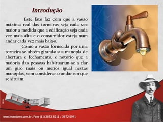 Introdução
          Este fato faz com que a vasão
máxima real das torneiras seja cada vez
maior a medida que a edificação seja cada
vez mais alta e o consumidor esteja num
andar cada vez mais baixo.
         Como a vasão fornecida por uma
torneira se obtém girando sua manopla de
abertura e fechamento, é notório que a
maioria das pessoas habituaram-se a dar
um giro mais ou menos igual nestas
manoplas, sem considerar o andar em que
se situam.
 
