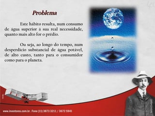 Problema                      .

       Este hábito resulta, num consumo
de água superior à sua real necessidade,
quanto mais alto for o prédio.

        Ou seja, ao longo do tempo, num
desperdício substancial de água potável,
de alto custo, tanto para o consumidor
como para o planeta.
 
